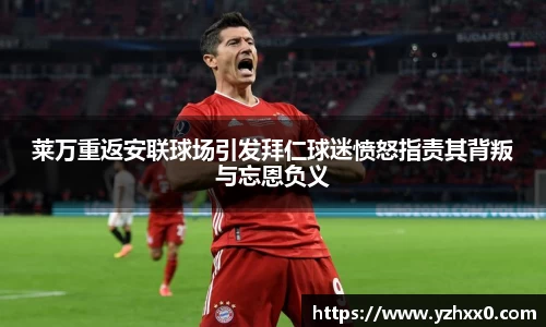 莱万重返安联球场引发拜仁球迷愤怒指责其背叛与忘恩负义