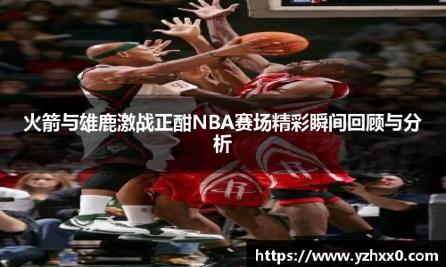 火箭与雄鹿激战正酣NBA赛场精彩瞬间回顾与分析